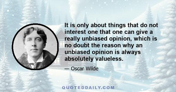 It is only about things that do not interest one that one can give a really unbiased opinion, which is no doubt the reason why an unbiased opinion is always absolutely valueless.