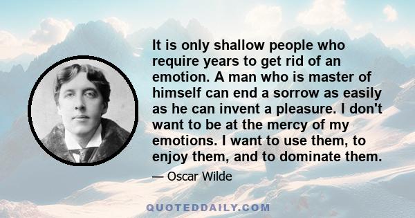 It is only shallow people who require years to get rid of an emotion. A man who is master of himself can end a sorrow as easily as he can invent a pleasure. I don't want to be at the mercy of my emotions. I want to use