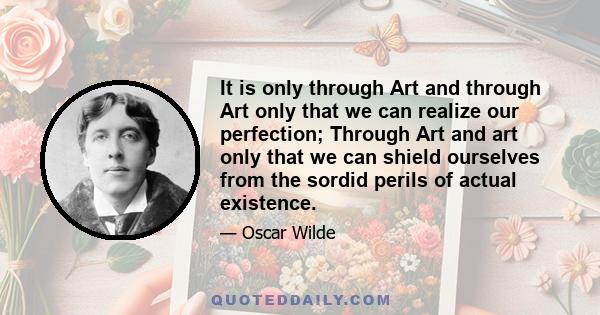 It is only through Art and through Art only that we can realize our perfection; Through Art and art only that we can shield ourselves from the sordid perils of actual existence.