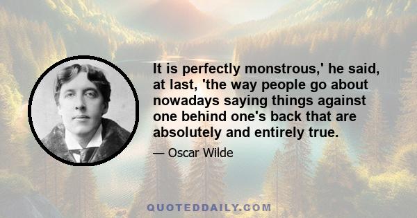 It is perfectly monstrous,' he said, at last, 'the way people go about nowadays saying things against one behind one's back that are absolutely and entirely true.