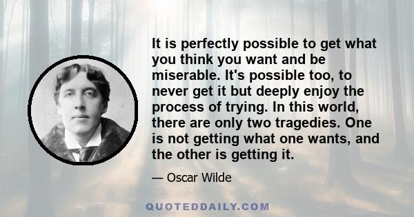 It is perfectly possible to get what you think you want and be miserable. It's possible too, to never get it but deeply enjoy the process of trying. In this world, there are only two tragedies. One is not getting what