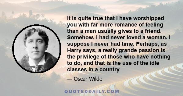 It is quite true that I have worshipped you with far more romance of feeling than a man usually gives to a friend. Somehow, I had never loved a woman. I suppose I never had time. Perhaps, as Harry says, a really grande