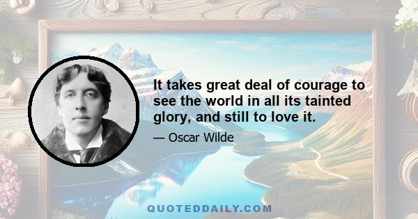 It takes great deal of courage to see the world in all its tainted glory, and still to love it.