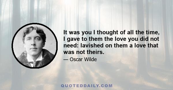 It was you I thought of all the time, I gave to them the love you did not need: lavished on them a love that was not theirs.