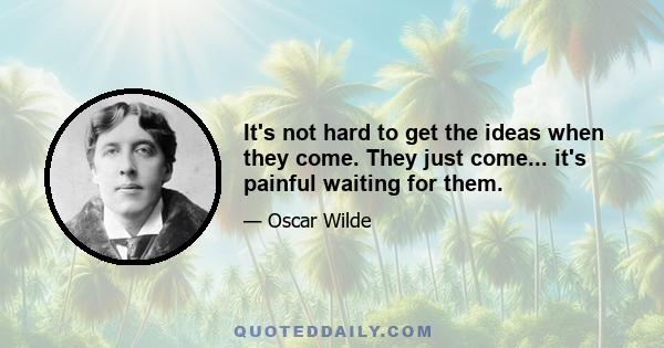 It's not hard to get the ideas when they come. They just come... it's painful waiting for them.