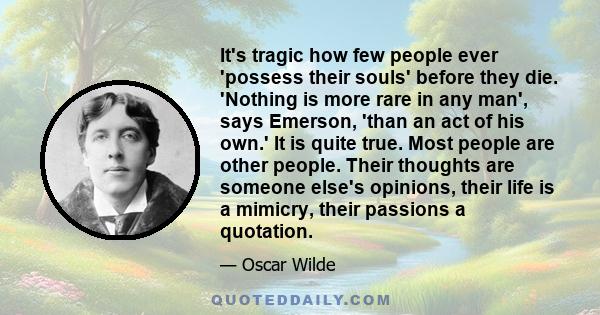 It's tragic how few people ever 'possess their souls' before they die. 'Nothing is more rare in any man', says Emerson, 'than an act of his own.' It is quite true. Most people are other people. Their thoughts are