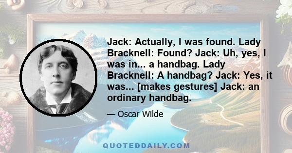 Jack: Actually, I was found. Lady Bracknell: Found? Jack: Uh, yes, I was in... a handbag. Lady Bracknell: A handbag? Jack: Yes, it was... [makes gestures] Jack: an ordinary handbag.