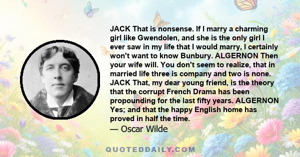 JACK That is nonsense. If I marry a charming girl like Gwendolen, and she is the only girl I ever saw in my life that I would marry, I certainly won't want to know Bunbury. ALGERNON Then your wife will. You don't seem