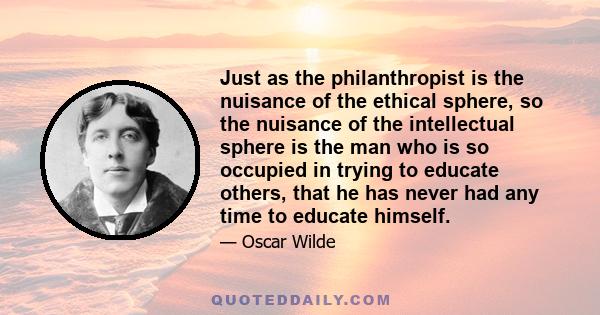 Just as the philanthropist is the nuisance of the ethical sphere, so the nuisance of the intellectual sphere is the man who is so occupied in trying to educate others, that he has never had any time to educate himself.