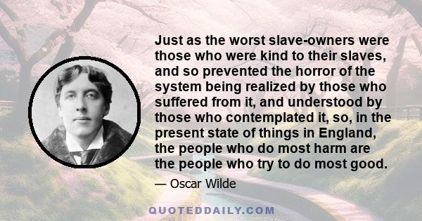 Just as the worst slave-owners were those who were kind to their slaves, and so prevented the horror of the system being realized by those who suffered from it, and understood by those who contemplated it, so, in the