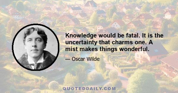 Knowledge would be fatal. It is the uncertainty that charms one. A mist makes things wonderful.