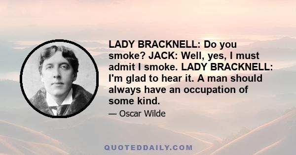 LADY BRACKNELL: Do you smoke? JACK: Well, yes, I must admit I smoke. LADY BRACKNELL: I'm glad to hear it. A man should always have an occupation of some kind.