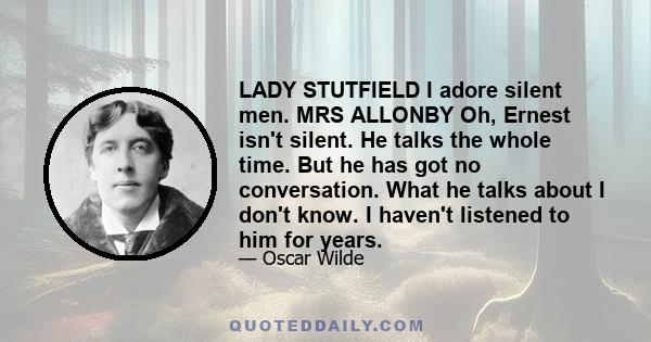 LADY STUTFIELD I adore silent men. MRS ALLONBY Oh, Ernest isn't silent. He talks the whole time. But he has got no conversation. What he talks about I don't know. I haven't listened to him for years.