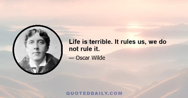 Life is terrible. It rules us, we do not rule it.