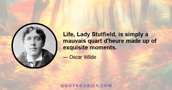 Life, Lady Stutfield, is simply a mauvais quart d'heure made up of exquisite moments.