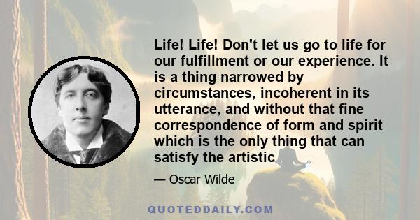 Life! Life! Don't let us go to life for our fulfillment or our experience. It is a thing narrowed by circumstances, incoherent in its utterance, and without that fine correspondence of form and spirit which is the only