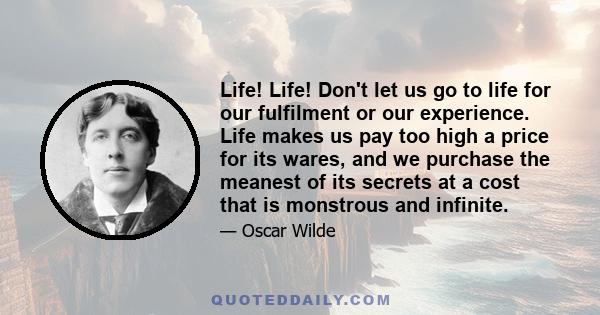 Life! Life! Don't let us go to life for our fulfilment or our experience. Life makes us pay too high a price for its wares, and we purchase the meanest of its secrets at a cost that is monstrous and infinite.