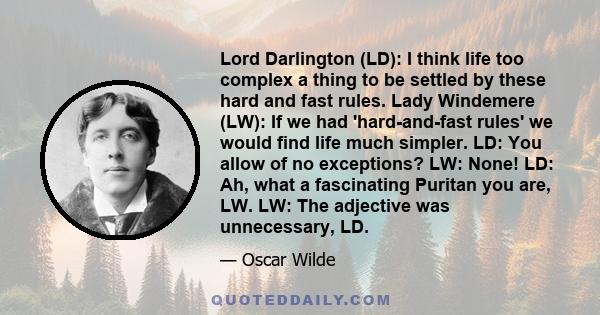 Lord Darlington (LD): I think life too complex a thing to be settled by these hard and fast rules. Lady Windemere (LW): If we had 'hard-and-fast rules' we would find life much simpler. LD: You allow of no exceptions?