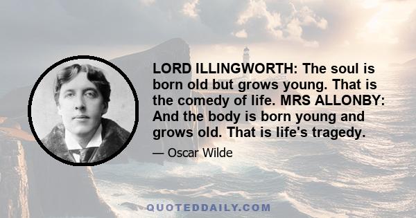 LORD ILLINGWORTH: The soul is born old but grows young. That is the comedy of life. MRS ALLONBY: And the body is born young and grows old. That is life's tragedy.