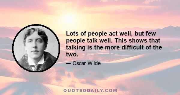 Lots of people act well, but few people talk well. This shows that talking is the more difficult of the two.