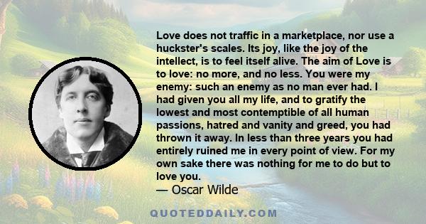 Love does not traffic in a marketplace, nor use a huckster's scales. Its joy, like the joy of the intellect, is to feel itself alive. The aim of Love is to love: no more, and no less. You were my enemy: such an enemy as 