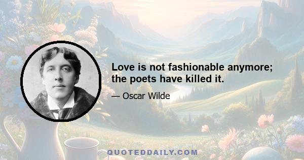 Love is not fashionable anymore; the poets have killed it.