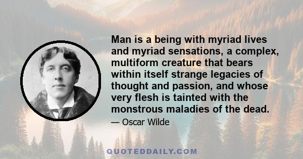 Man is a being with myriad lives and myriad sensations, a complex, multiform creature that bears within itself strange legacies of thought and passion, and whose very flesh is tainted with the monstrous maladies of the