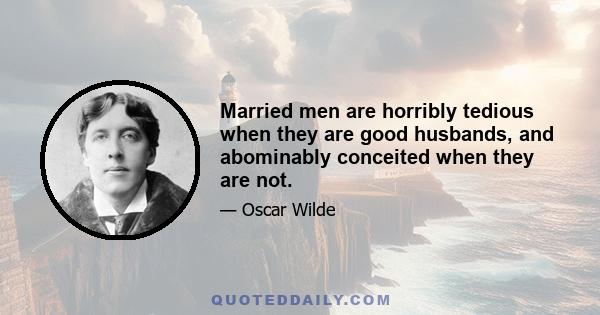 Married men are horribly tedious when they are good husbands, and abominably conceited when they are not.