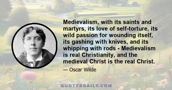 Medievalism, with its saints and martyrs, its love of self-torture, its wild passion for wounding itself, its gashing with knives, and its whipping with rods - Medievalism is real Christianity, and the medieval Christ