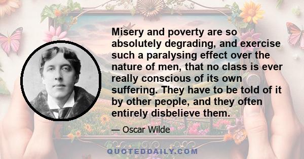 Misery and poverty are so absolutely degrading, and exercise such a paralysing effect over the nature of men, that no class is ever really conscious of its own suffering. They have to be told of it by other people, and