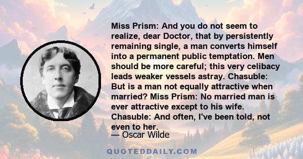 Miss Prism: And you do not seem to realize, dear Doctor, that by persistently remaining single, a man converts himself into a permanent public temptation. Men should be more careful; this very celibacy leads weaker