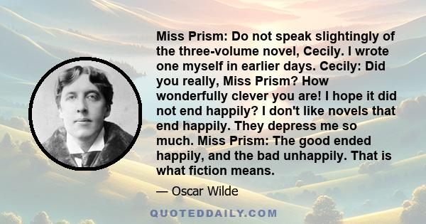 Miss Prism: Do not speak slightingly of the three-volume novel, Cecily. I wrote one myself in earlier days. Cecily: Did you really, Miss Prism? How wonderfully clever you are! I hope it did not end happily? I don't like 