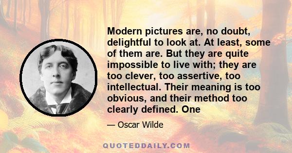 Modern pictures are, no doubt, delightful to look at. At least, some of them are. But they are quite impossible to live with; they are too clever, too assertive, too intellectual. Their meaning is too obvious, and their 