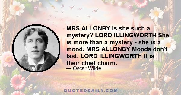 MRS ALLONBY Is she such a mystery? LORD ILLINGWORTH She is more than a mystery - she is a mood. MRS ALLONBY Moods don't last. LORD ILLINGWORTH It is their chief charm.