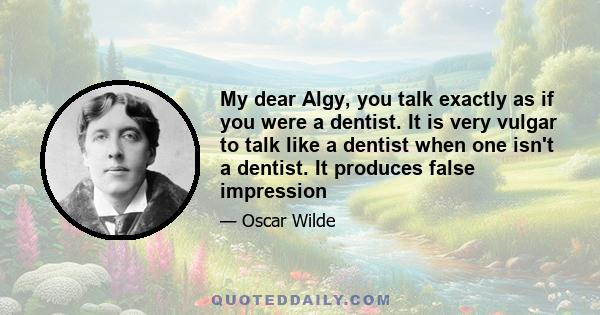 My dear Algy, you talk exactly as if you were a dentist. It is very vulgar to talk like a dentist when one isn't a dentist. It produces false impression