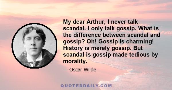 My dear Arthur, I never talk scandal. I only talk gossip. What is the difference between scandal and gossip? Oh! Gossip is charming! History is merely gossip. But scandal is gossip made tedious by morality.