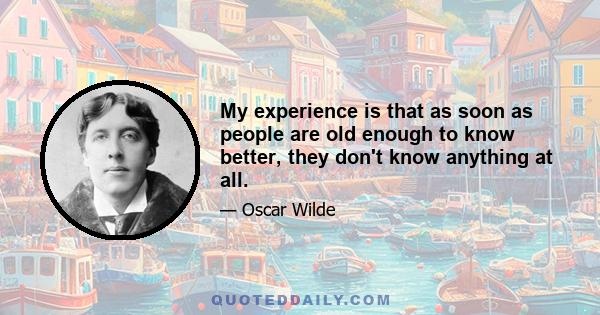 My experience is that as soon as people are old enough to know better, they don't know anything at all.