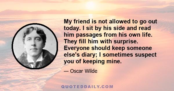 My friend is not allowed to go out today. I sit by his side and read him passages from his own life. They fill him with surprise. Everyone should keep someone else's diary; I sometimes suspect you of keeping mine.