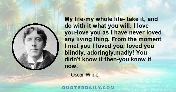 My life-my whole life- take it, and do with it what you will. I love you-love you as I have never loved any living thing. From the moment I met you I loved you, loved you blindly, adoringly,madly! You didn't know it