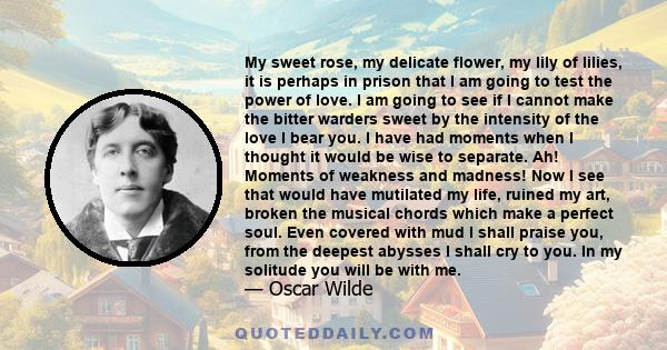 My sweet rose, my delicate flower, my lily of lilies, it is perhaps in prison that I am going to test the power of love. I am going to see if I cannot make the bitter warders sweet by the intensity of the love I bear