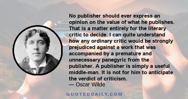 No publisher should ever express an opinion on the value of what he publishes. That is a matter entirely for the literary critic to decide. I can quite understand how any ordinary critic would be strongly prejudiced