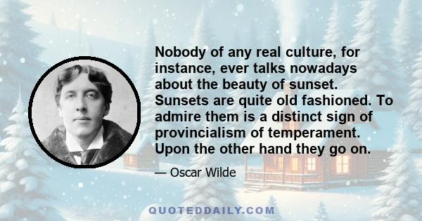 Nobody of any real culture, for instance, ever talks nowadays about the beauty of sunset. Sunsets are quite old fashioned. To admire them is a distinct sign of provincialism of temperament. Upon the other hand they go