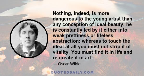 Nothing, indeed, is more dangerous to the young artist than any conception of ideal beauty: he is constantly led by it either into weak prettiness or lifeless abstraction: whereas to touch the ideal at all you must not