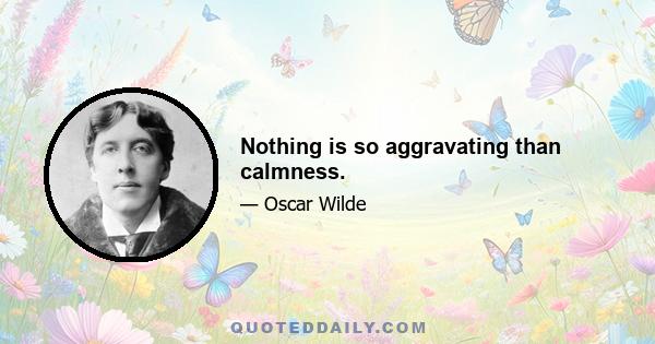 Nothing is so aggravating than calmness.