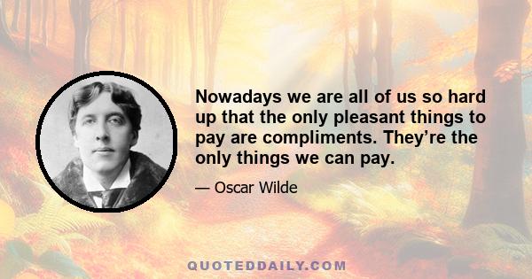 Nowadays we are all of us so hard up that the only pleasant things to pay are compliments. They’re the only things we can pay.