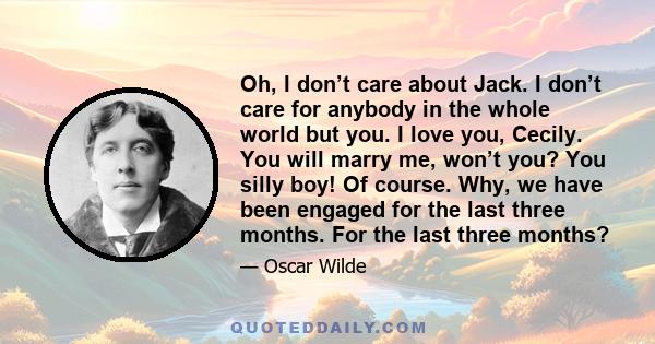 Oh, I don’t care about Jack. I don’t care for anybody in the whole world but you. I love you, Cecily. You will marry me, won’t you? You silly boy! Of course. Why, we have been engaged for the last three months. For the