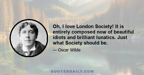 Oh, I love London Society! It is entirely composed now of beautiful idiots and brilliant lunatics. Just what Society should be.