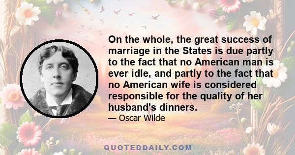 On the whole, the great success of marriage in the States is due partly to the fact that no American man is ever idle, and partly to the fact that no American wife is considered responsible for the quality of her