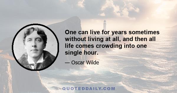 One can live for years sometimes without living at all, and then all life comes crowding into one single hour.