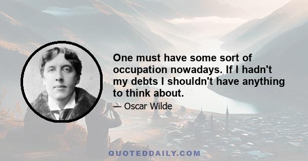 One must have some sort of occupation nowadays. If I hadn't my debts I shouldn't have anything to think about.